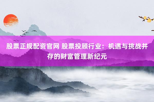 股票正规配资官网 股票投顾行业：机遇与挑战并存的财富管理新纪元