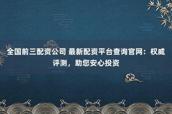 全国前三配资公司 最新配资平台查询官网：权威评测，助您安心投资