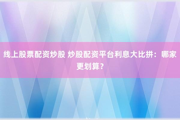 线上股票配资炒股 炒股配资平台利息大比拼：哪家更划算？