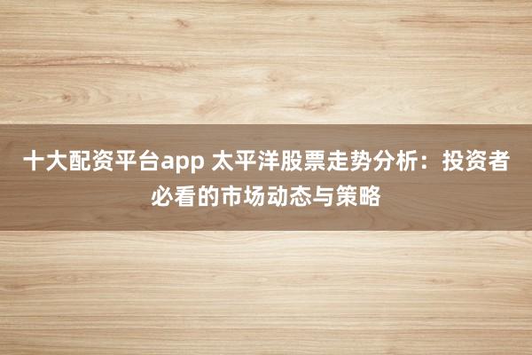 十大配资平台app 太平洋股票走势分析：投资者必看的市场动态与策略