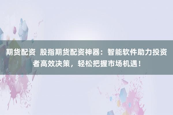 期货配资  股指期货配资神器：智能软件助力投资者高效决策，轻松把握市场机遇！