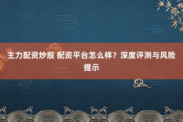 主力配资炒股 配资平台怎么样？深度评测与风险提示