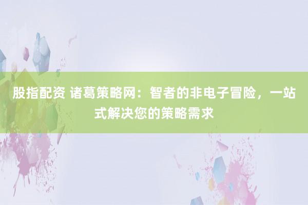 股指配资 诸葛策略网：智者的非电子冒险，一站式解决您的策略需求