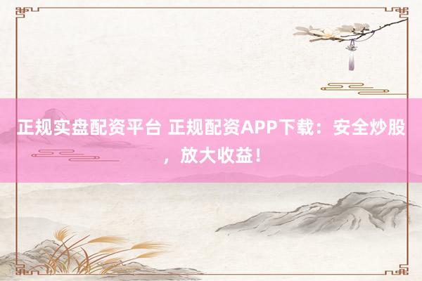 正规实盘配资平台 正规配资APP下载：安全炒股，放大收益！