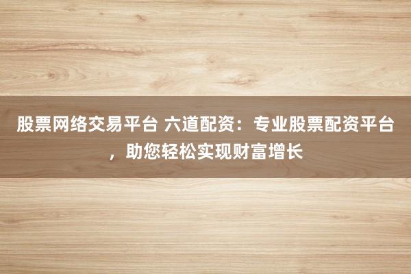 股票网络交易平台 六道配资：专业股票配资平台，助您轻松实现财富增长