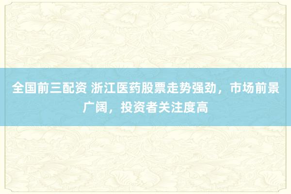 全国前三配资 浙江医药股票走势强劲，市场前景广阔，投资者关注度高