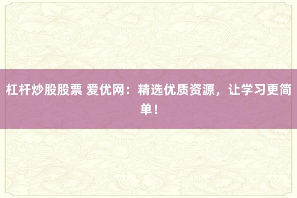 杠杆炒股股票 爱优网：精选优质资源，让学习更简单！