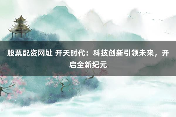 股票配资网址 开天时代：科技创新引领未来，开启全新纪元