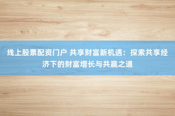 线上股票配资门户 共享财富新机遇：探索共享经济下的财富增长与共赢之道
