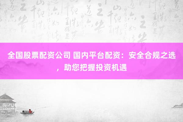 全国股票配资公司 国内平台配资：安全合规之选，助您把握投资机遇