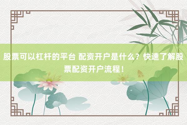 股票可以杠杆的平台 配资开户是什么？快速了解股票配资开户流程！