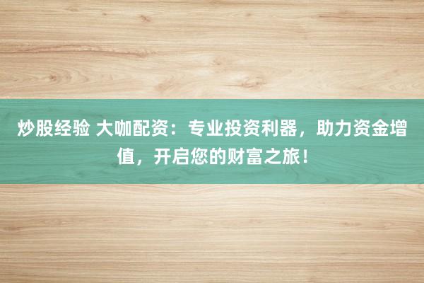 炒股经验 大咖配资：专业投资利器，助力资金增值，开启您的财富之旅！