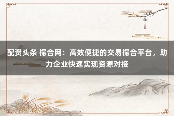 配资头条 撮合网：高效便捷的交易撮合平台，助力企业快速实现资源对接