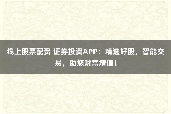 线上股票配资 证券投资APP：精选好股，智能交易，助您财富增值！