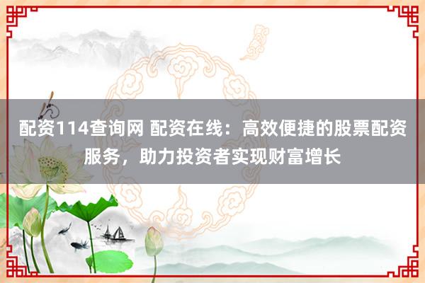 配资114查询网 配资在线：高效便捷的股票配资服务，助力投资者实现财富增长
