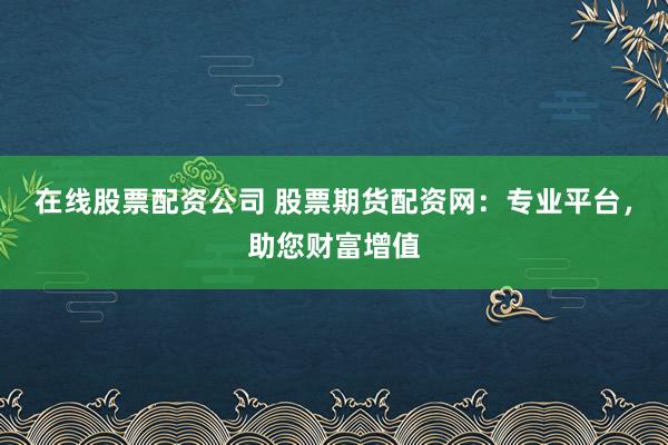 在线股票配资公司 股票期货配资网：专业平台，助您财富增值
