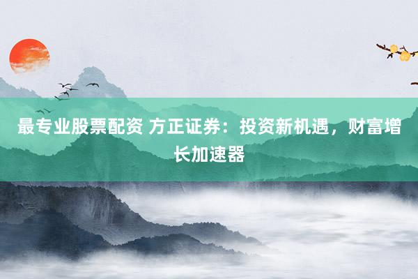 最专业股票配资 方正证券：投资新机遇，财富增长加速器