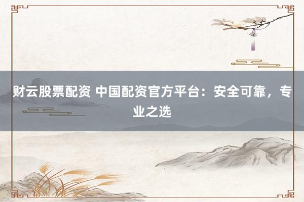 财云股票配资 中国配资官方平台：安全可靠，专业之选