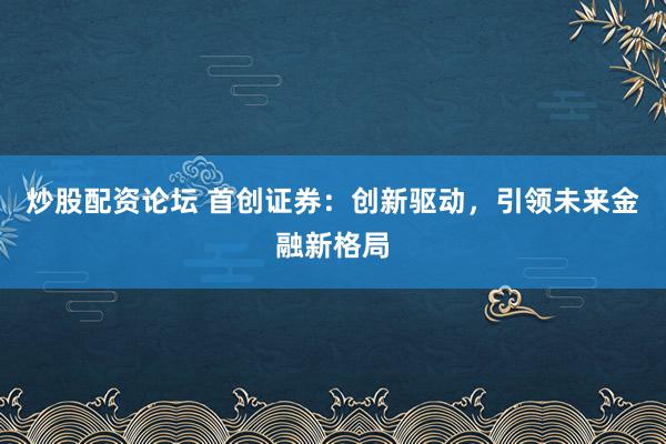 炒股配资论坛 首创证券：创新驱动，引领未来金融新格局