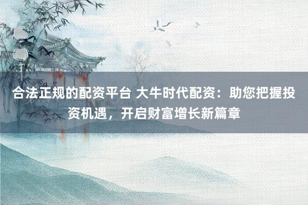 合法正规的配资平台 大牛时代配资：助您把握投资机遇，开启财富增长新篇章