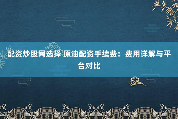 配资炒股网选择 原油配资手续费：费用详解与平台对比