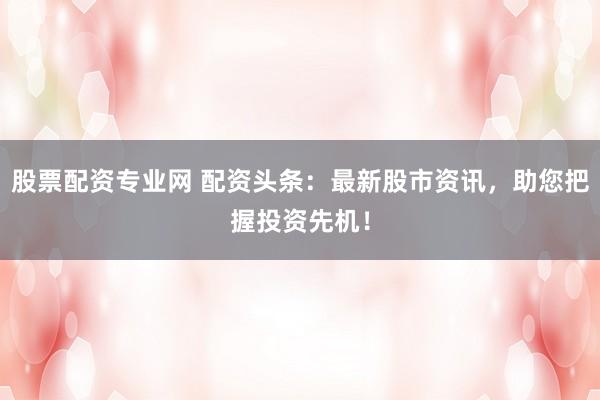 股票配资专业网 配资头条：最新股市资讯，助您把握投资先机！