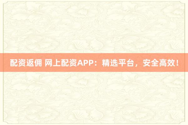 配资返佣 网上配资APP：精选平台，安全高效！