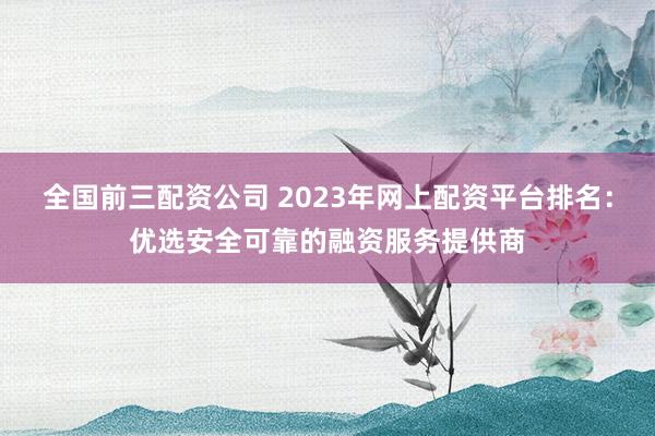 全国前三配资公司 2023年网上配资平台排名：优选安全可靠的融资服务提供商