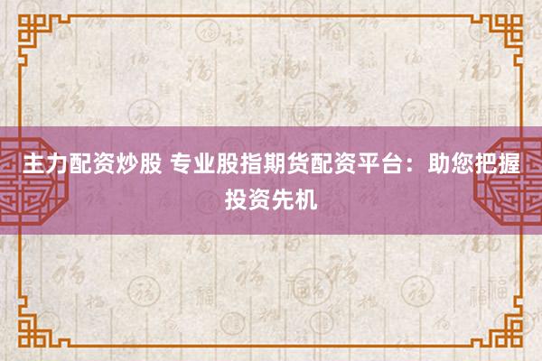 主力配资炒股 专业股指期货配资平台：助您把握投资先机