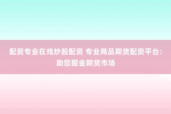 配资专业在线炒股配资 专业商品期货配资平台：助您掘金期货市场