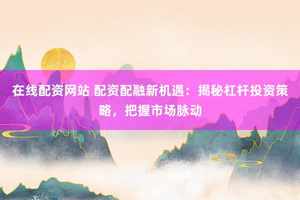 在线配资网站 配资配融新机遇：揭秘杠杆投资策略，把握市场脉动