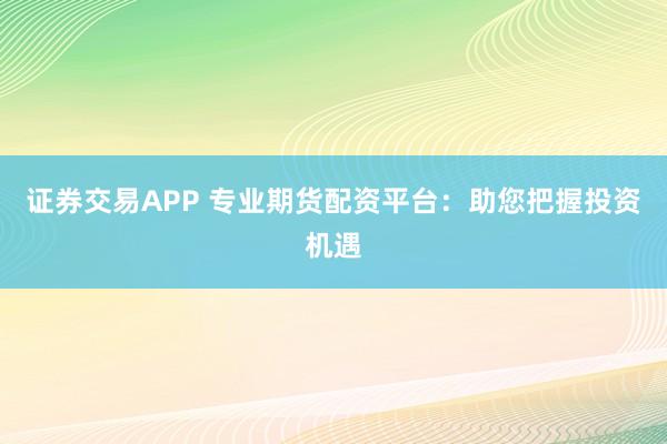 证券交易APP 专业期货配资平台：助您把握投资机遇