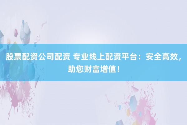 股票配资公司配资 专业线上配资平台：安全高效，助您财富增值！