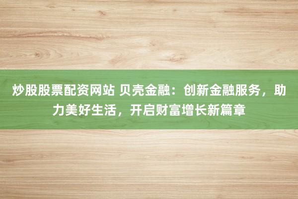 炒股股票配资网站 贝壳金融：创新金融服务，助力美好生活，开启财富增长新篇章