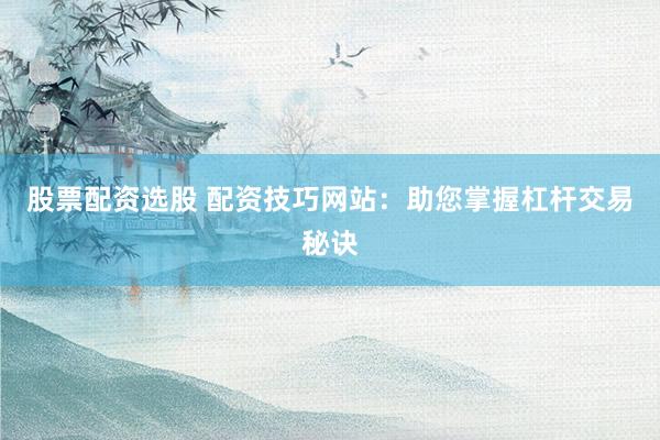 股票配资选股 配资技巧网站：助您掌握杠杆交易秘诀
