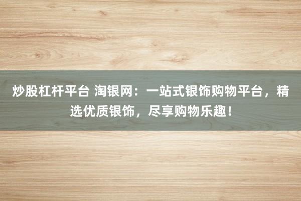炒股杠杆平台 淘银网：一站式银饰购物平台，精选优质银饰，尽享购物乐趣！