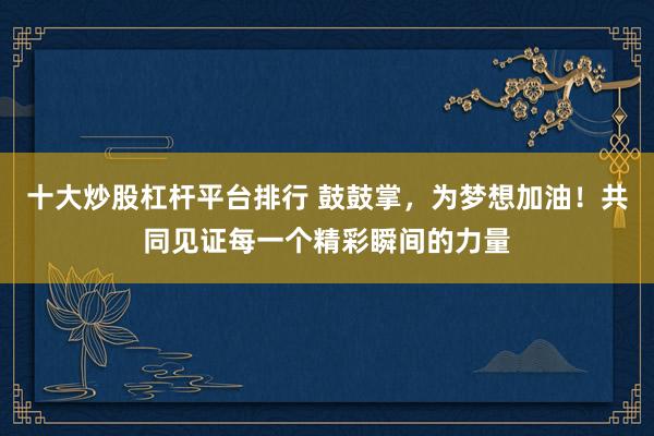 十大炒股杠杆平台排行 鼓鼓掌，为梦想加油！共同见证每一个精彩瞬间的力量