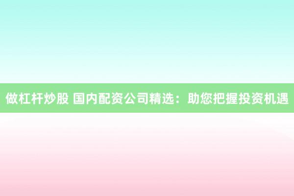 做杠杆炒股 国内配资公司精选：助您把握投资机遇