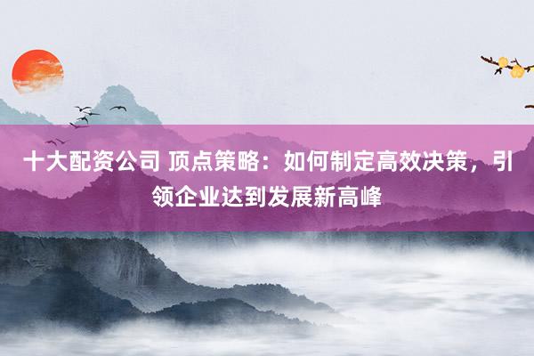 十大配资公司 顶点策略：如何制定高效决策，引领企业达到发展新高峰