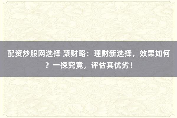 配资炒股网选择 聚财略：理财新选择，效果如何？一探究竟，评估其优劣！
