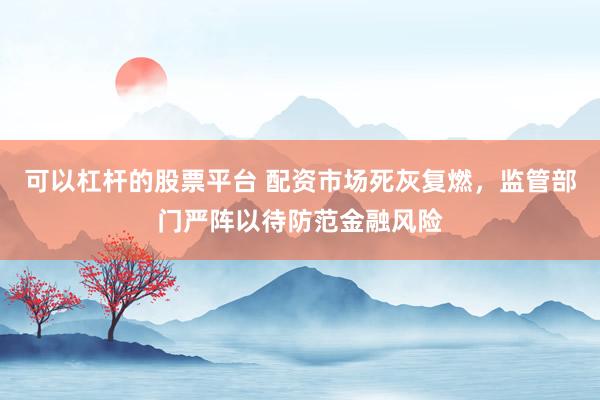 可以杠杆的股票平台 配资市场死灰复燃，监管部门严阵以待防范金融风险