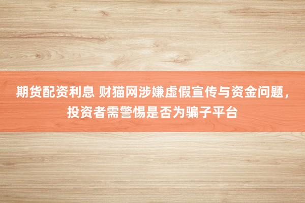 期货配资利息 财猫网涉嫌虚假宣传与资金问题，投资者需警惕是否为骗子平台