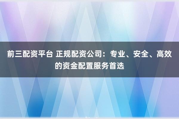 前三配资平台 正规配资公司：专业、安全、高效的资金配置服务首选