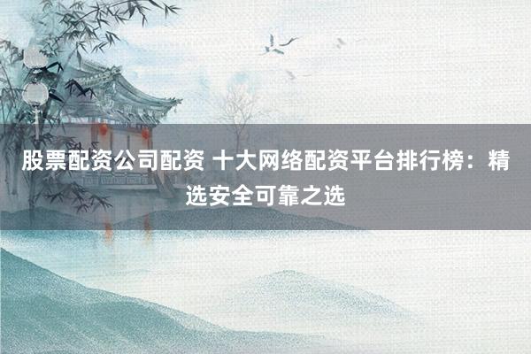 股票配资公司配资 十大网络配资平台排行榜：精选安全可靠之选