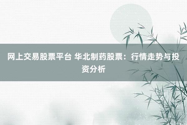 网上交易股票平台 华北制药股票：行情走势与投资分析