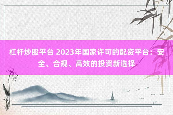 杠杆炒股平台 2023年国家许可的配资平台：安全、合规、高效的投资新选择