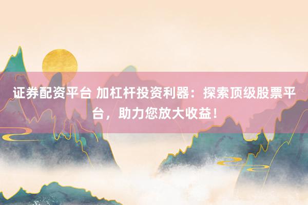 证券配资平台 加杠杆投资利器：探索顶级股票平台，助力您放大收益！