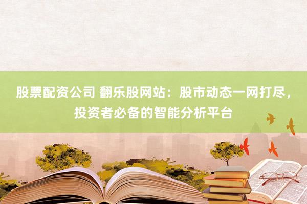 股票配资公司 翻乐股网站：股市动态一网打尽，投资者必备的智能分析平台
