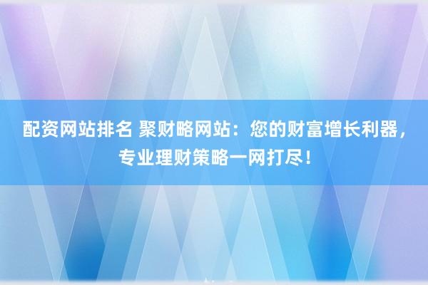 配资网站排名 聚财略网站：您的财富增长利器，专业理财策略一网打尽！