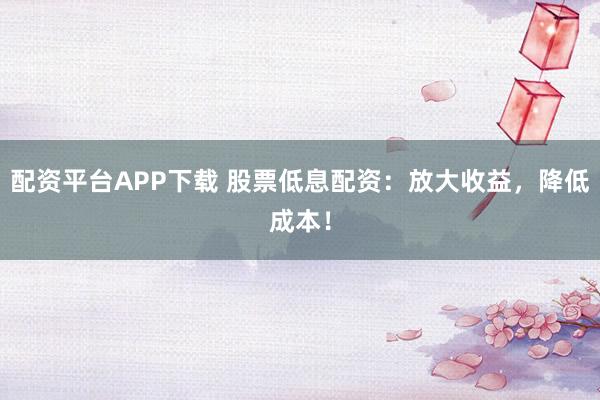 配资平台APP下载 股票低息配资：放大收益，降低成本！